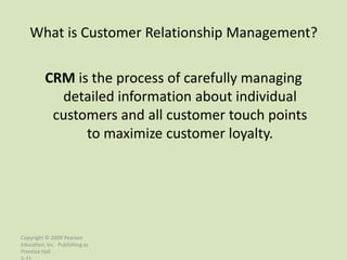 What is Customer Relationship Management?

          CRM is the process of carefully managing
            detailed information about individual
           customers and all customer touch points
                to maximize customer loyalty.




Copyright © 2009 Pearson
Education, Inc. Publishing as
Prentice Hall
 