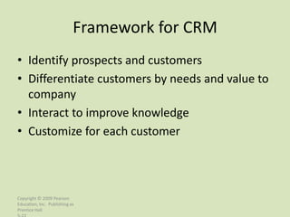 Framework for CRM
• Identify prospects and customers
• Differentiate customers by needs and value to
  company
• Interact to improve knowledge
• Customize for each customer




Copyright © 2009 Pearson
Education, Inc. Publishing as
Prentice Hall
 