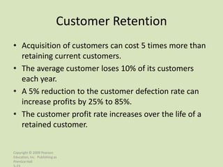 Customer Retention
• Acquisition of customers can cost 5 times more than
  retaining current customers.
• The average customer loses 10% of its customers
  each year.
• A 5% reduction to the customer defection rate can
  increase profits by 25% to 85%.
• The customer profit rate increases over the life of a
  retained customer.


Copyright © 2009 Pearson
Education, Inc. Publishing as
Prentice Hall
 