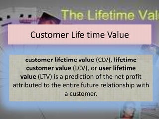 Customer Life time Value

     customer lifetime value (CLV), lifetime
     customer value (LCV), or user lifetime
   value (LTV) is a prediction of the net profit
attributed to the entire future relationship with
                    a customer.
 