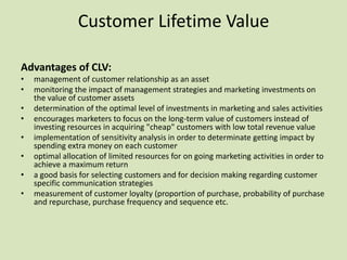 Customer Lifetime Value

Advantages of CLV:
•   management of customer relationship as an asset
•   monitoring the impact of management strategies and marketing investments on
    the value of customer assets
•   determination of the optimal level of investments in marketing and sales activities
•   encourages marketers to focus on the long-term value of customers instead of
    investing resources in acquiring "cheap" customers with low total revenue value
•   implementation of sensitivity analysis in order to determinate getting impact by
    spending extra money on each customer.
•   optimal allocation of limited resources for on going marketing activities in order to
    achieve a maximum return
•   a good basis for selecting customers and for decision making regarding customer
    specific communication strategies
•   measurement of customer loyalty (proportion of purchase, probability of purchase
    and repurchase, purchase frequency and sequence etc.
 