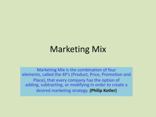 Marketing Mix

        Marketing Mix is the combination of four
elements, called the 4P’s (Product, Price, Promotion and
      Place), that every company has the option of
  adding, subtracting, or modifying in order to create a
       desired marketing strategy. (Philip Kotler)
 