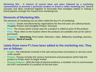 Marketing Mix - A mixture of several ideas and plans followed by a marketing
representative to promote a particular product or brand is called marketing mix. Several
concepts and ideas combined together to formulate final strategies helpful in making a
brand popular amongst the masses form marketing mix.

Elements of Marketing Mix
The elements of marketing mix are often called the four P’s of marketing.
• Product- Goods manufactured by organizations for the end-users are called products.
   (Tangible Product and Intangible Product -Services)
• Price - The money which a buyer pays for a product is called as price of the product.
• Place - Place refers to the location where the products are available and can be sold or
   purchased.
• Promotion - Advertising, Print media, Television, radio , Billboards, hoardings, banners,
   Taglines , Word of mouth.

Lately three more P’s have been added to the marketing mix. They
are as follows:
•   People - The individuals involved in the sale and purchase of products or services come
    under people.
•   Process - Process includes the various mechanisms and procedures which help the
    product to finally reach its target market
•   Physical Evidence - With the help of physical evidence, a marketer tries to communicate
    the USP’s and benefits of a product to the end users
 
