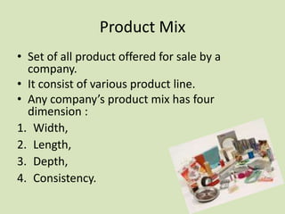 Product Mix
• Set of all product offered for sale by a
  company.
• It consist of various product line.
• Any company’s product mix has four
  dimension :
1. Width,
2. Length,
3. Depth,
4. Consistency.
 