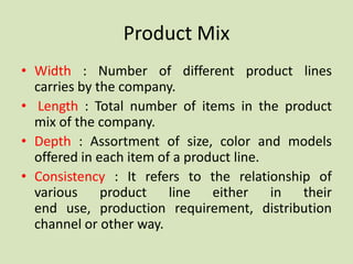 Product Mix
• Width : Number of different product lines
  carries by the company.
• Length : Total number of items in the product
  mix of the company.
• Depth : Assortment of size, color and models
  offered in each item of a product line.
• Consistency : It refers to the relationship of
  various     product line either in        their
  end use, production requirement, distribution
  channel or other way.
 