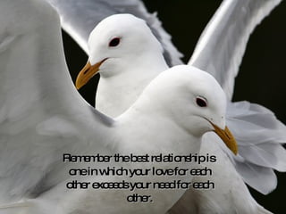 Remember the best relationship is  one in which your love for each other exceeds your need for each other. 