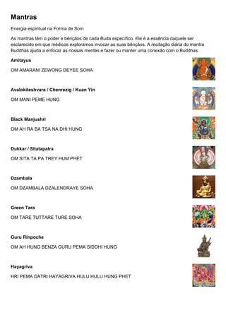 Mantras
Energia espiritual na Forma de Som
As mantras têm o poder e bênçãos de cada Buda específico. Ele é a essência daquele ser
esclarecido em que médicos exploramos invocar as suas bênçãos. A recitação diária do mantra
Buddhas ajuda a enfocar as nossas mentes e fazer ou manter uma conexão com o Buddhas.
Amitayus
OM AMARANI ZEWONG DEYEE SOHA
Avalokiteshvara / Chenrezig / Kuan Yin
OM MANI PEME HUNG
Black Manjushri
OM AH RA BA TSA NA DHI HUNG
Dukkar / Sitatapatra
OM SITA TA PA TREY HUM PHET
Dzambala
OM DZAMBALA DZALENDRAYE SOHA
Green Tara
OM TARE TUTTARE TURE SOHA
Guru Rinpoche
OM AH HUNG BENZA GURU PEMA SIDDHI HUNG
Hayagriva
HRI PEMA DATRI HAYAGRIVA HULU HULU HUNG PHET
 