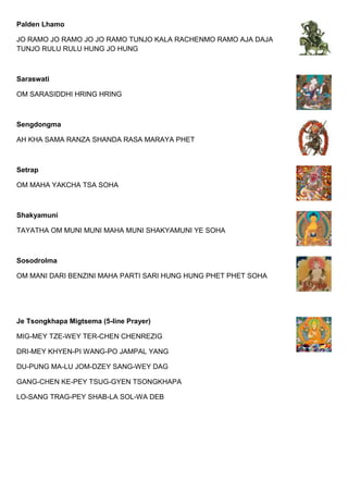 Palden Lhamo
JO RAMO JO RAMO JO JO RAMO TUNJO KALA RACHENMO RAMO AJA DAJA
TUNJO RULU RULU HUNG JO HUNG
Saraswati
OM SARASIDDHI HRING HRING
Sengdongma
AH KHA SAMA RANZA SHANDA RASA MARAYA PHET
Setrap
OM MAHA YAKCHA TSA SOHA
Shakyamuni
TAYATHA OM MUNI MUNI MAHA MUNI SHAKYAMUNI YE SOHA
Sosodrolma
OM MANI DARI BENZINI MAHA PARTI SARI HUNG HUNG PHET PHET SOHA
Je Tsongkhapa Migtsema (5-line Prayer)
MIG-MEY TZE-WEY TER-CHEN CHENREZIG
DRI-MEY KHYEN-PI WANG-PO JAMPAL YANG
DU-PUNG MA-LU JOM-DZEY SANG-WEY DAG
GANG-CHEN KE-PEY TSUG-GYEN TSONGKHAPA
LO-SANG TRAG-PEY SHAB-LA SOL-WA DEB
 