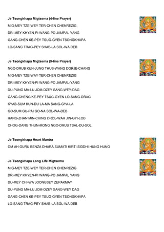 Je Tsongkhapa Migtsema (4-line Prayer)
MIG-MEY TZE-WEY TER-CHEN CHENREZIG
DRI-MEY KHYEN-PI WANG-PO JAMPAL YANG
GANG-CHEN KE-PEY TSUG-GYEN TSONGKHAPA
LO-SANG TRAG-PEY SHAB-LA SOL-WA DEB
Je Tsongkhapa Migtsema (9-line Prayer)
NGO-DRUB KUN-JUNG THUB-WANG DORJE-CHANG
MIG-MEY TZE-WAY TER-CHEN CHENREZIG
DRI-MEY KHYEN-PI WANG-PO JAMPAL-YANG
DU-PUNG MA-LU JOM-DZEY SANG-WEY-DAG
GANG-CHENG KE-PEY TSUG-GYEN LO-SANG-DRAG
KYAB-SUM KUN-DU LA-MA SANG-GYA-LA
GO-SUM GU-PAI GO-NA SOL-WA-DEB
RANG-ZHAN MIN-CHING DROL-WAR JIN-GYI-LOB
CHOG-DANG THUN-MONG NGO-DRUB TSAL-DU-SOL
Je Tsongkhapa Heart Mantra
OM AH GURU BENZA DHARA SUMATI KIRTI SIDDHI HUNG HUNG
Je Tsongkhapa Long Life Migtsema
MIG-MEY TZE-WEY TER-CHEN CHENREZIG
DRI-MEY KHYEN-PI WANG-PO JAMPAL YANG
DU-MEY CHI-WA JOONGSEY ZEPAKMAY
DU-PUNG MA-LU JOM-DZEY SANG-WEY DAG
GANG-CHEN KE-PEY TSUG-GYEN TSONGKHAPA
LO-SANG TRAG-PEY SHAB-LA SOL-WA DEB
 