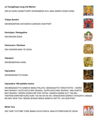 Je Tsongkhapa Long Life Mantra
OM AH GURU SUMATI KIRTI APARAMEDA AYU JANA SIDDHI HUNG HUNG
Trakpo Sumtril
OM BENZAPANI HAYAGRIVA GARUDA HUM PHET
Usnivijaya / Namgyalma
OM DROOM SOHA
Vaisravana / Namtose
OM VAISHRAVANA YE SOHA
Vajrapani
OM BENZAPANI HUNG
Vajrasattva
OM BENZASATTO HUNG
Vajrasattva 100-syllable mantra
OM BENZASATTO SAMAYA MANU PALAYA / BENZASATTO TENO PATITA / DIDRO
MAY BHAWA / SUTO KAYO MAY BHAWA / SUPO KAYO MAY BHAWA / ANU RAKTO
MAY BHAWA / SARWA SIDDHI ME PAR YATSA / SARWA KARMA SUT TSA ME /
TISHTAM SHRIYAM KURU HUM / HA HA HA HA HO / BHAGAWAN SARWA TATAGATA / BENZA
MA MAY MUN TSA / BENZA BHAWA MAHA SAMAYA SATTO / AH HUM PHET
White Tara
OM TARE TUTTARE TURE MAMA AYUH PUNYA JANA PUTRIM KURUYE SOHA
 