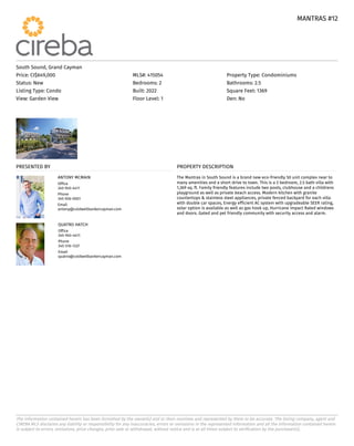 MANTRAS #12
MANTRAS #12
The information contained herein has been furnished by the owner(s) and or their nominee and represented by them to be accurate. The listing company, agent and
CIREBA MLS disclaims any liability or responsibility for any inaccuracies, errors or omissions in the represented information and all the information contained herein
is subject to errors, omissions, price changes, prior sale or withdrawal, without notice and is at all times subject to verification by the purchaser(s).
South Sound, Grand Cayman
Price: CI$649,000 MLS#: 415054 Property Type: Condominiums
Status: New Bedrooms: 2 Bathrooms: 2.5
Listing Type: Condo Built: 2022 Square Feet: 1369
View: Garden View Floor Level: 1 Den: No
PRESENTED BY
ANTONY MCMAIN
Office
345-945-4411
Phone
345-926-0001
Email
antony@coldwellbankercayman.com
QUATRO HATCH
Office
345-945-4411
Phone
345-516-1337
Email
quatro@coldwellbankercayman.com
PROPERTY DESCRIPTION
The Mantras in South Sound is a brand new eco-friendly 50 unit complex near to
many amenities and a short drive to town. This is a 2 bedroom, 2.5 bath villa with
1,369 sq. ft. Family friendly features include two pools, clubhouse and a childrens
playground as well as private beach access. Modern kitchen with granite
countertops & stainless steel appliances, private fenced backyard for each villa
with double car spaces, Energy efficient AC system with upgradeable SEER rating,
solar option is available as well as gas hook up, Hurricane Impact Rated windows
and doors. Gated and pet friendly community with security access and alarm.
 