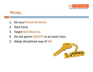 Recap..
1. Set your Financial Goals.
2. Start Early.
3. Target Real Returns.
4. Do not ignore EQUITY as an asset class.4. Do not ignore EQUITY as an asset class.
5. Adopt disciplined way of SIP.
 
