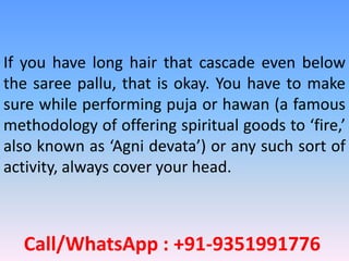 Call/WhatsApp : +91-9351991776
If you have long hair that cascade even below
the saree pallu, that is okay. You have to make
sure while performing puja or hawan (a famous
methodology of offering spiritual goods to ‘fire,’
also known as ‘Agni devata’) or any such sort of
activity, always cover your head.
 