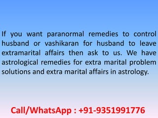 Call/WhatsApp : +91-9351991776
If you want paranormal remedies to control
husband or vashikaran for husband to leave
extramarital affairs then ask to us. We have
astrological remedies for extra marital problem
solutions and extra marital affairs in astrology.
 