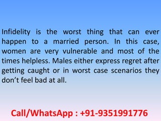 Call/WhatsApp : +91-9351991776
Infidelity is the worst thing that can ever
happen to a married person. In this case,
women are very vulnerable and most of the
times helpless. Males either express regret after
getting caught or in worst case scenarios they
don’t feel bad at all.
 