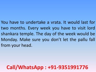 Call/WhatsApp : +91-9351991776
You have to undertake a vrata. It would last for
two months. Every week you have to visit lord
shankara temple. The day of the week would be
Monday. Make sure you don’t let the pallu fall
from your head.
 