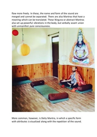 flow more freely. In these, the name and form of the sound are
merged and cannot be separated. There are also Mantras that have a
meaning which can be translated. These Nirguna or abstract Mantras
also set up powerful vibrations in the body, but verbally assert union
with unmanifest pure consciousness.
More common, however, is Deity Mantra, in which a specific form
with attributes is visualized along with the repetition of the sound.
 