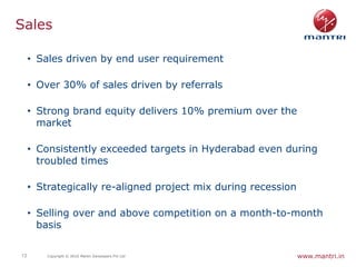 Sales

     • Sales driven by end user requirement

     • Over 30% of sales driven by referrals

     • Strong brand equity delivers 10% premium over the
       market

     • Consistently exceeded targets in Hyderabad even during
       troubled times

     • Strategically re-aligned project mix during recession

     • Selling over and above competition on a month-to-month
       basis

13       Copyright © 2010 Mantri Developers Pvt Ltd            www.mantri.in
 