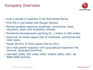 Company Overview


• Over a decade of expertise in the Real Estate Market
• First FDI in real estate with Morgan Stanley.
• Diverse portfolio spanning residential, commercial, retail,
    education, power and hospitality verticals
• Residential developments spanning Rs. 1 million to 250 million
• Delivered 10 million square feet of residential, commercial and
    retail space.
• Target delivery of 34mn square feet by 2013
• On a high growth trajectory with geographical expansion into
    Chennai, Hyderabad and Pune.
• ISO 9001:2008, ISO 14001:2004, OHSAS 18001:2007, SA
    8000:2008 certified



2        Copyright © 2010 Mantri Developers Pvt Ltd             www.mantri.in
 
