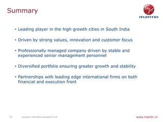 Summary

     • Leading player in the high growth cities in South India

     • Driven by strong values, innovation and customer focus

     • Professionally managed company driven by stable and
       experienced senior management personnel

     • Diversified portfolio ensuring greater growth and stability

     • Partnerships with leading edge international firms on both
       financial and execution front




22      Copyright © 2010 Mantri Developers Pvt Ltd                   www.mantri.in
 