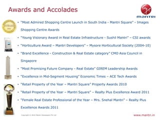 Awards and Accolades
    • “Most Admired Shopping Centre Launch in South India - Mantri Square” - Images

     Shopping Centre Awards

    • “Young Visionary Award in Real Estate Infrastructure - Sushil Mantri” – CSI awards

    • “Horticulture Award – Mantri Developers” – Mysore Horticultural Society (2004-10)

    • “Brand Excellence - Construction & Real Estate category” CMO Asia Council in

     Singapore

    • “Most Promising Future Company - Real Estate” GIREM Leadership Awards

    • “Excellence in Mid-Segment Housing” Economic Times – ACE Tech Awards

    • “Retail Property of the Year – Mantri Square” Property Awards 2010

    • “Retail Property of the Year – Mantri Square” – Realty Plus Excellence Award 2011

    • “Female Real Estate Professional of the Year – Mrs. Snehal Mantri” – Realty Plus

     Excellence Awards 2011

6     Copyright © 2010 Mantri Developers Pvt Ltd                              www.mantri.in
 