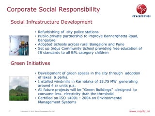 Corporate Social Responsibility

    Social Infrastructure Development

                         • Refurbishing of city police stations
                         • Public-private partnership to improve Bannerghatta Road,
                           Bangalore
                         • Adopted Schools across rural Bangalore and Pune
                         • Set up Indus Community School providing free education of
                           IB standards to all BPL category children


    Green Initiatives

                         • Development of green spaces in the city through adoption
                           of lakes & parks.
                         • Installed windmills in Karnataka of 15.75 MW generating
                           around 4 cr units p.a.
                         • All future projects will be “Green Buildings” designed to
                           consume less electricity than the threshold
                         • Certified on ISO 14001 : 2004 on Environmental
                           Management Systems

7       Copyright © 2010 Mantri Developers Pvt Ltd                            www.mantri.in
 