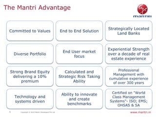 The Mantri Advantage


                                                                             Strategically Located
 Committed to Values                                 End to End Solution
                                                                                  Land Banks



                                                                             Experiential Strength
                                                       End User market
     Diverse Portfolio                                                       over a decade of real
                                                            focus
                                                                              estate experience


 Strong Brand Equity                                                              Professional
                                                        Calculated and
                                                                               Management with
  delivering a 10%                                   Strategic Risk Taking   cumulative experience
      premium                                               Ability            of over 300 years

                                                                              Certified on "World
                                                      Ability to innovate
     Technology and                                                           Class Management
                                                          and create
     systems driven                                                          Systems"- ISO; EMS;
                                                         benchmarks              OHSAS & SA
 8      Copyright © 2010 Mantri Developers Pvt Ltd                                      www.mantri.in
 