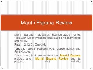 Mantri Espana - Spacious Spanish-styled homes
Rich with Mediterranean landscape and glamorous
amenities.
Rate: 2.12 Cr. Onwards
Type: 3, 4 and 5 Bedroom Apts, Duplex homes and
Pent Houses
If you want to know more about Mantri Espana
projects and Mantri Espana Review and its
projects visit website
Mantri Espana Review
 