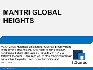 MANTRI GLOBAL
HEIGHTS

Mantri Global Heights is a signature residential property rising
in the skyline of Bangalore. With ready to move-in luxury
apartments it offers 2BHK and 3BHK units with 1315 to
1910sqft floor area. Encourage you to stop imagining and start
living, it has the perfect blend of sophistication and
enthusiasm.
Cloud | Mobility| Analytics | RIMS
www.ft2acres.com

 