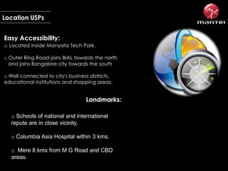 Location USPs
Easy Accessibility:
o Located inside Manyata Tech Park.
o Outer Ring Road joins BIAL towards the north
and joins Bangalore city towards the south
o Well connected to city's business districts,
educational institutions and shopping areas.

Landmarks:
o Schools of national and international
repute are in close vicinity.
o Columbia Asia Hospital within 3 kms.
o Mere 8 kms from M G Road and CBD
areas.

 