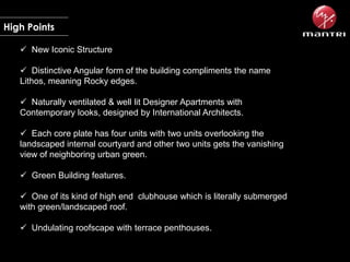 High Points
 New Iconic Structure
 Distinctive Angular form of the building compliments the name
Lithos, meaning Rocky edges.
 Naturally ventilated & well lit Designer Apartments with
Contemporary looks, designed by International Architects.
 Each core plate has four units with two units overlooking the
landscaped internal courtyard and other two units gets the vanishing
view of neighboring urban green.
 Green Building features.
 One of its kind of high end clubhouse which is literally submerged
with green/landscaped roof.
 Undulating roofscape with terrace penthouses.

 