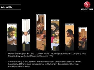 About Us

•

Mantri Developers Pvt. Ltd. , one of India’s leading Real Estate Company was
founded by Mr. Sushil Mantri in the year 1999

•

The company is focused on the development of residential sector, retail,
hospitality, IT Parks and educational institutions in Bangalore, Chennai,
Hyderabad and Pune

 