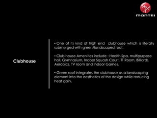 • One of its kind of high end clubhouse which is literally
submerged with green/landscaped roof.

Clubhouse

• Club house Amenities include : Health Spa, multipurpose
hall, Gymnasium, Indoor Squash Court, TT Room, Billiards,
Aerobics, TV room and Indoor Games.
• Green roof integrates the clubhouse as a landscaping
element into the aesthetics of the design while reducing
heat gain.

 