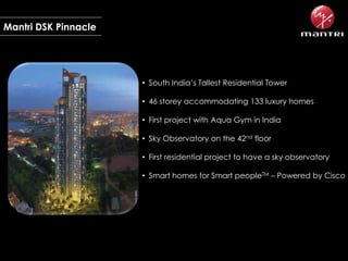 Mantri DSK Pinnacle

• South India’s Tallest Residential Tower
• 46 storey accommodating 133 luxury homes

• First project with Aqua Gym in India
• Sky Observatory on the 42nd floor
• First residential project to have a sky observatory

• Smart homes for Smart peopleTM – Powered by Cisco

 