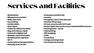 Services and Facilities
• Wheelchairs
• Bill payment machine
• Baby care room
• Key making
• Family toilets
• Shoe repair
• Toilets for differently abled
• Bag and suitcase repair
• Interactive digital mall
• Birthday cakes directories
• Birthday party organiser
• Wi-Fi
• Instant photo / passport photo
• Kids play area service
• Ambulance and first aid
• Laundry
• Emergency room / first aid room
• Chemist / Pharmacy
• Hi-tech security with CCTV and
• Watch repair and service sensor based footfall cameras
• Drinking water • Florist
• Valet parking
• Gift wrapping
• ATMs
• Travel desk
• Foreign exchange desk
• Lost and found counter
 