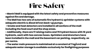 Fire Safety
• Mantri Mall is equipped with the latest safety and preventive measures
against fire and damage.
• The Mall has two sets of automatic fire hydrant & sprinkler systems with
adequate electric & diesel driven back-up pumps.
• Smoke and heat detectors are installed in all sections of the mall
including the food court and the shop areas.
• Additionally, there are 17 raising mains and 70 hydrant boxes with 16 yard
hydrants, each with two canvas hoses. Sprinklers and drenchers have
been installed in the mall and the basement car parking, respectively, as
per norms.
• The water main pressure is maintained at a constant of 7 kg/cm2 and
adequate water storage is available exclusively for firefighting purposes
 
