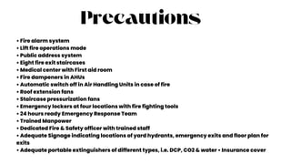 Precautions
• Fire alarm system
• Lift fire operations mode
• Public address system
• Eight fire exit staircases
• Medical center with First aid room
• Fire dampeners in AHUs
• Automatic switch off in Air Handling Units in case of fire
• Roof extension fans
• Staircase pressurization fans
• Emergency lockers at four locations with fire fighting tools
• 24 hours ready Emergency Response Team
• Trained Manpower
• Dedicated Fire & Safety officer with trained staff
• Adequate Signage indicating locations of yard hydrants, emergency exits and floor plan for
exits
• Adequate portable extinguishers of different types, i.e. DCP, CO2 & water • Insurance cover
 