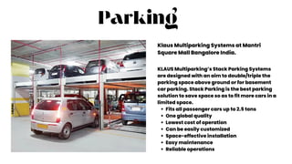 Parking
Klaus Multiparking Systems at Mantri
Square Mall Bangalore India.
Fits all passenger cars up to 2.5 tons
One global quality
Lowest cost of operation
Can be easily customized
Space-effective installation
Easy maintenance
Reliable operations
KLAUS Multiparking’s Stack Parking Systems
are designed with an aim to double/triple the
parking space above ground or for basement
car parking. Stack Parking is the best parking
solution to save space so as to fit more cars in a
limited space.
 