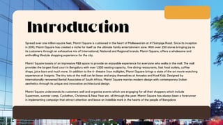 Introduction
Spread over one million square feet, Mantri Square is cushioned in the heart of Malleswaram at #1 Sampige Road. Since its inception
in 2010, Mantri Square has created a niche for itself as the ultimate family entertainment zone. With over 250 stores bringing joy to
its customers through an exhaustive mix of International, National and Regional brands. Mantri Square, offers a wholesome and
enthralling lifestyle shopping experience for the city.
Mantri Square boasts of an impressive F&B space to provide an enjoyable experience for everyone who walks in the mall. The mall
provides the largest food court in Bengaluru with over 1,500 seating capacity, fine dining restaurants, fast food outlets, coffee
shops, juice bars and much more. In addition to the 6- theatre Inox multiplex, Mantri Square brings a state of the art movie watching
experience at Insignia. The tiny tots at the mall can let loose and enjoy themselves at Amoeba and Kool Kidz. Designed by
internationally renowned Bentel Associates of South Africa, Mantri Square marries modern design with contemporary Indian
aesthetics through its unique and innovative architectural design.
Mantri Square understands its customers well and organise events which are engaging for all their shoppers which include
Supermom, summer camp, Cyclothon, Christmas & New Year etc. all through the year. Mantri Square has always been a forerunner
in implementing campaign that attract attention and leave an indelible mark in the hearts of the people of Bangalore
 