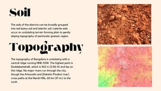 Soil
Topography
The soils of the districts can be broadly grouped
into red loamy soil and lateritic soil. Laterite soils
occur on undulating terrain forming plain to gently
sloping topography of peninsular gneissic region.
The topography of Bangalore is undulating with a
central ridge running NNE-SSW. The highest point is
Doddabettahalli, which is 962 m (3,156 ft) and lies on
this ridge. No major rivers run through the city,
though the Arkavathi and [Dakshin Pinakini river]
cross paths at the Nandi Hills, 60 km (37 mi.) to the
north
 