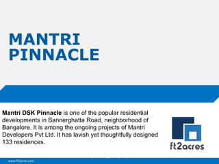 MANTRI
PINNACLE

Mantri DSK Pinnacle is one of the popular residential
developments in Bannerghatta Road, neighborhood of
Bangalore. It is among the ongoing projects of Mantri
Developers Pvt Ltd. It has lavish yet thoughtfully designed
133 residences.
Cloud | Mobility| Analytics | RIMS
www.ft2acres.com

 