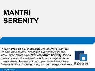 MANTRI
SERENITY

Indian homes are never complete with a family of just four.
It’s only when parents, siblings or relatives drop by, the
whole place comes alive. Now with Mantri Serenity, there’s
more space for all your loved ones to come together for an
extended stay. Situated at Kanakapura Main Road, Mantri
Serenity is close to Metro station, schools, colleges and work
Cloud | Mobility| Analytics | RIMS
www.ft2acres.com

 