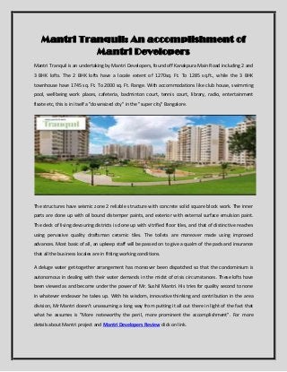 Mantri Tranquil: An accomplishment of
Mantri Developers
Mantri Tranquil is an undertaking by Mantri Developers, found off Kanakpura Main Road including 2 and
3 BHK lofts. The 2 BHK lofts have a locale extent of 1270sq. Ft. To 1285 sq.ft., while the 3 BHK
townhouse have 1745 sq. Ft. To 2000 sq. Ft. Range. With accommodations like club house, swimming
pool, wellbeing work places, cafeteria, badminton court, tennis court, library, radio, entertainment
fixate etc, this is in itself a "downsized city" in the "super city" Bangalore.
The structures have seismic zone 2 reliable structure with concrete solid square block work. The inner
parts are done up with oil bound distemper paints, and exterior with external surface emulsion paint.
The deck of living devouring districts is done up with vitrified floor tiles, and that of distinctive reaches
using pervasive quality draftsman ceramic tiles. The toilets are moreover made using improved
advances. Most basic of all, an upkeep staff will be passed on to give a qualm of the pads and insurance
that all the business locales are in fitting working conditions.
A deluge water get-together arrangement has moreover been dispatched so that the condominium is
autonomous in dealing with their water demands in the midst of crisis circumstances. These lofts have
been viewed as and become under the power of Mr. Sushil Mantri. His tries for quality second to none
in whatever endeavor he takes up. With his wisdom, innovative thinking and contribution in the area
division, Mr Mantri doesn't unassuming a long way from putting it all out there in light of the fact that
what he assumes is "More noteworthy the peril, more prominent the accomplishment". For more
details about Mantri project and Mantri Developers Review click on link.
 