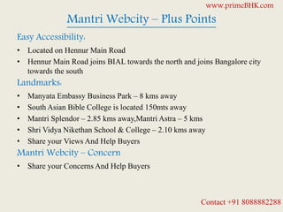 Mantri Webcity – Plus Points
Easy Accessibility:
• Located on Hennur Main Road
• Hennur Main Road joins BIAL towards the north and joins Bangalore city
towards the south
Landmarks:
• Manyata Embassy Business Park – 8 kms away
• South Asian Bible College is located 150mts away
• Mantri Splendor – 2.85 kms away,Mantri Astra – 5 kms
• Shri Vidya Nikethan School & College – 2.10 kms away
• Share your Views And Help Buyers
Mantri Webcity – Concern
• Share your Concerns And Help Buyers
www.primeBHK.com
Contact +91 8088882288
 