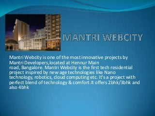Mantri Webcity is one of the most innovative projects by
Mantri Developers,located at Hennur Main
road, Bangalore. Mantri Webcity is the first tech residential
project inspired by new age technologies like Nano
technology, robotics, cloud computing etc. It's a project with
perfect blend of technology & comfort.It offers 2bhk/3bhk and
also 4bhk
 
