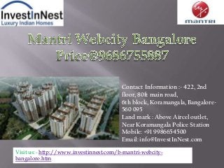 Contact Information :- 422, 2nd
floor, 80ft main road,
6th block, Koramangala, Bangalore-
560 095
Land mark : Above Aircel outlet,
Near Koramangala Police Station
Mobile: +91 9986654500
Email: info@InvestInNest.com
Visit us:- http://www.investinnest.com/b-mantri-webcity-
bangalore.htm
 