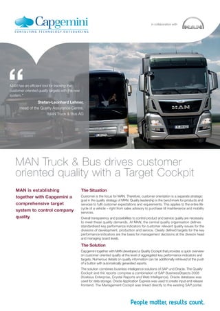 MAN has an efficient tool for tracking the
customer oriented quality targets with the new
system.“
Stefan-Leonhard Lehner,
Head of the Quality Assurance Centre,
MAN Truck & Bus AG
“
in collaboration with
MAN is establishing
together with Capgemini a
comprehensive target
system to control company
quality
MAN Truck & Bus drives customer
oriented quality with a Target Cockpit
The Situation
Customer is the focus for MAN. Therefore, customer orientation is a separate strategic
goal in the quality strategy of MAN. Quality leadership is the benchmark for products and
services to fulfil customer expectations and requirements. This applies to the entire life
cycle of a vehicle – right from sales advisory to purchase till maintenance and mobility
services.
Overall transparency and possibilities to control product and service quality are necessary
to meet these quality demands. At MAN, the central quality organisation defines
standardised key performance indicators for customer relevant quality issues for the
divisions of development, production and service. Clearly defined targets for the key
performance indicators are the basis for management decisions at the division head
and managing board levels.
The Solution
Capgemini together with MAN developed a Quality Cockpit that provides a quick overview
on customer oriented quality at the level of aggregated key performance indicators and
targets. Numerous details on quality information can be additionally retrieved at the push
of a button with automatically generated reports.
The solution combines business intelligence solutions of SAP und Oracle. The Quality
Cockpit and the reports comprise a combination of SAP BusinessObjects 2008
(Xcelsius Enterprise, Crystal Reports and Web Intelligence). Oracle database was
used for data storage. Oracle Application Express was used to create input and release
frontend. The Management Cockpit was linked directly to the existing SAP portal.
 