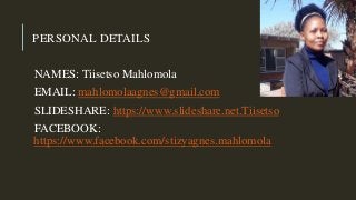 PERSONAL DETAILS
NAMES: Tiisetso Mahlomola
EMAIL: mahlomolaagnes@gmail.com
SLIDESHARE: https://www.slideshare.net.Tiisetso
FACEBOOK:
https://www.facebook.com/stizyagnes.mahlomola
 