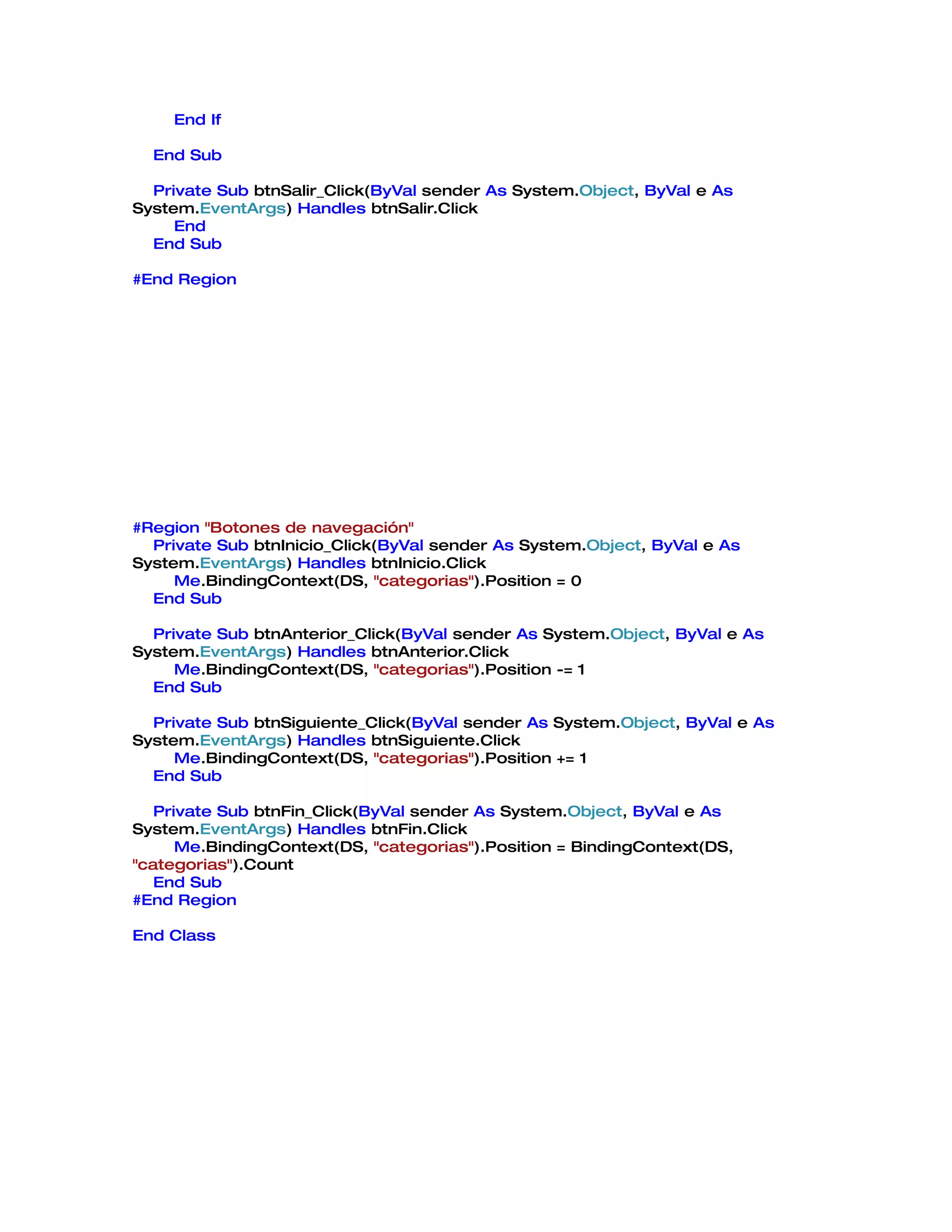 End If

  End Sub

  Private Sub btnSalir_Click(ByVal sender As System.Object, ByVal e As
System.EventArgs) Handles btnSalir.Click
     End
  End Sub

#End Region




#Region "Botones de navegación"
  Private Sub btnInicio_Click(ByVal sender As System.Object, ByVal e As
System.EventArgs) Handles btnInicio.Click
     Me.BindingContext(DS, "categorias").Position = 0
  End Sub

  Private Sub btnAnterior_Click(ByVal sender As System.Object, ByVal e As
System.EventArgs) Handles btnAnterior.Click
     Me.BindingContext(DS, "categorias").Position -= 1
  End Sub

  Private Sub btnSiguiente_Click(ByVal sender As System.Object, ByVal e As
System.EventArgs) Handles btnSiguiente.Click
     Me.BindingContext(DS, "categorias").Position += 1
  End Sub

   Private Sub btnFin_Click(ByVal sender As System.Object, ByVal e As
System.EventArgs) Handles btnFin.Click
      Me.BindingContext(DS, "categorias").Position = BindingContext(DS,
"categorias").Count
   End Sub
#End Region

End Class
 