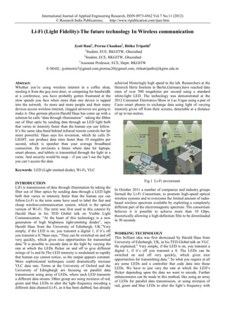 International Journal of Applied Engineering Research, ISSN 0973-4562 Vol.7 No.11 (2012)
© Research India Publications; http://www.ripublication.com/ijaer.htm
Li-Fi (Light Fidelity)-The future technology In Wireless communication
Jyoti Rani1
, Prerna Chauhan2
, Ritika Tripathi3
1
Student, ECE, RKGITW, Ghaziabad
2
Student, ECE, RKGITW, Ghaziabad
3
Assistant Professor, ECE, Deptt. RKGITW
E-MAIL: jyotiteotia7@gmail.com,prernac20@gmail.com, ritikatripathi@rkgitw.edu.in
Abstract:
Whether you’re using wireless internet in a coffee shop,
stealing it from the guy next door, or competing for bandwidth
at a conference, you have probably gotten frustrated at the
slow speeds you face when more than one device is tapped
into the network. As more and more people and their many
devices access wireless internet, clogged airwaves are going to
make it. One germen phycist.Harald Haas has come up with a
solution he calls “data through illumination” –taking the fibber
out of fiber optic by sending data through an LED light bulb
that varies in intensity faster than the human eye can follow.
It’s the same idea band behind infrared remote controls but far
more powerful. Haas says his invention, which he calls D-
LIGHT, can produce data rates faster than 10 megabits per
second, which is speedier than your average broadband
connection. He envisions a future where data for laptops,
smart phones, and tablets is transmitted through the light in a
room. And security would be snap – if you can’t see the light,
you can’t access the data.
Keywords: LED (Light emitted diode), Wi-Fi, VLC
INTRODUCTION
LiFi is transmission of data through illumination by taking the
fiber out of fiber optics by sending data through a LED light
bulb that varies in intensity faster than the human eye can
follow.Li-Fi is the term some have used to label the fast and
cheap wireless-communication system, which is the optical
version of Wi-Fi. The term was first used in this context by
Harald Haas in his TED Global talk on Visible Light
Communication. “At the heart of this technology is a new
generation of high brightness light-emitting diodes”, says
Harald Haas from the University of Edinburgh, UK,”Very
simply, if the LED is on, you transmit a digital 1, if it’s off
you transmit a 0,”Haas says, “They can be switched on and off
very quickly, which gives nice opportunities for transmitted
data.”It is possible to encode data in the light by varying the
rate at which the LEDs flicker on and off to give different
strings of 1s and 0s.The LED intensity is modulated so rapidly
that human eye cannot notice, so the output appears constant.
More sophisticated techniques could dramatically increase
VLC data rate. Terms at the University of Oxford and the
University of Edingburgh are focusing on parallel data
transmission using array of LEDs, where each LED transmits
a different data stream. Other group are using mixtures of red,
green and blue LEDs to alter the light frequency encoding a
different data channel.Li-Fi, as it has been dubbed, has already
achieved blisteringly high speed in the lab. Researchers at the
Heinrich Hertz Institute in Berlin,Germany,have reached data
rates of over 500 megabytes per second using a standard
white-light LED. The technology was demonstrated at the
2012 Consumer Electronics Show in Las Vegas using a pair of
Casio smart phones to exchange data using light of varying
intensity given off from their screens, detectable at a distance
of up to ten metres.
Fig.1 Li-Fi enviorment
In October 2011 a number of companies and industry groups
formed the Li-Fi Consortium, to promote high-speed optical
wireless systems and to overcome the limited amount of radio-
based wireless spectrum available by exploiting a completely
different part of the electromagnetic spectrum. The consortium
believes it is possible to achieve more than 10 Gbps,
theoretically allowing a high-definition film to be downloaded
in 30 seconds.
WORKING TECHNOLOGY
This brilliant idea was first showcased by Harald Haas from
University of Edinburgh, UK, in his TED Global talk on VLC.
He explained,” Very simple, if the LED is on, you transmit a
digital 1, if it’s off you transmit a 0. The LEDs can be
switched on and off very quickly, which gives nice
opportunities for transmitting data.” So what you require at all
are some LEDs and a controller that code data into those
LEDs. We have to just vary the rate at which the LED’s
flicker depending upon the data we want to encode. Further
enhancements can be made in this method, like using an array
of LEDs for parallel data transmission, or using mixtures of
red, green and blue LEDs to alter the light’s frequency with
 